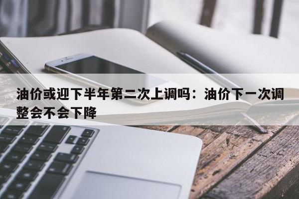 油价或迎下半年第二次上调吗:油价下一次调整会不会下降