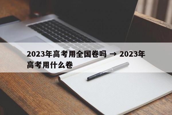 2023年高考用全国卷吗 → 2023年高考用什么卷