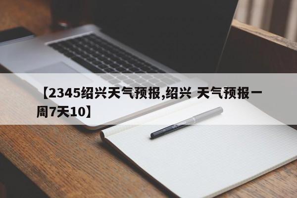 【2345绍兴天气预报,绍兴 天气预报一周7天10】