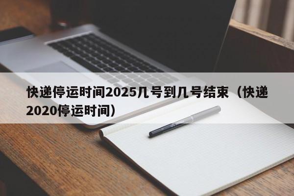 快递停运时间2025几号到几号结束(快递2020停运时间)