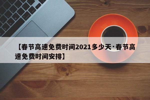 【春节高速免费时间2021多少天·春节高速免费时间安排】