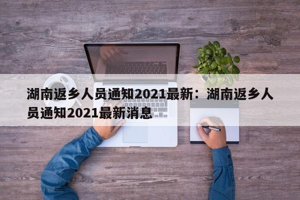 湖南返乡人员通知2021最新：湖南返乡人员通知2021最新消息