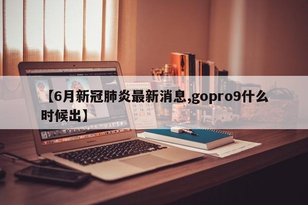 【6月新冠肺炎最新消息,gopro9什么时候出】