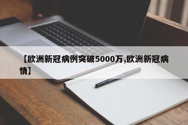 【欧洲新冠病例突破5000万,欧洲新冠病情】