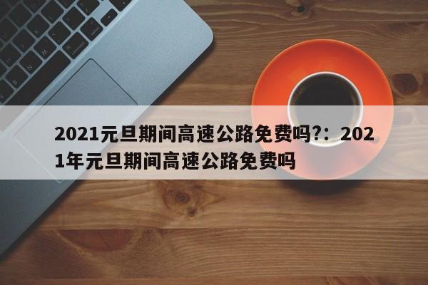 2021元旦期间高速公路免费吗?:2021年元旦期间高速公路免费吗