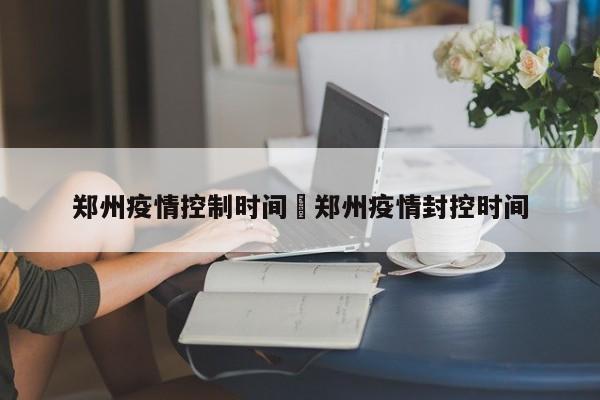 郑州疫情控制时间›郑州疫情封控时间