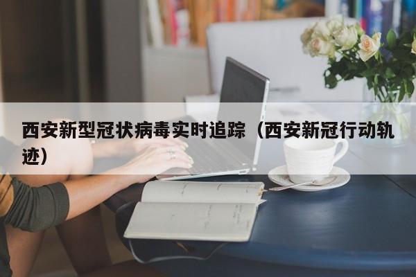 西安新型冠状病毒实时追踪(西安新冠行动轨迹)