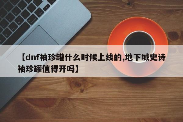 【dnf袖珍罐什么时候上线的,地下城史诗袖珍罐值得开吗】
