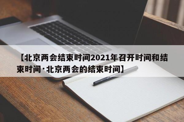 【北京两会结束时间2021年召开时间和结束时间·北京两会的结束时间】