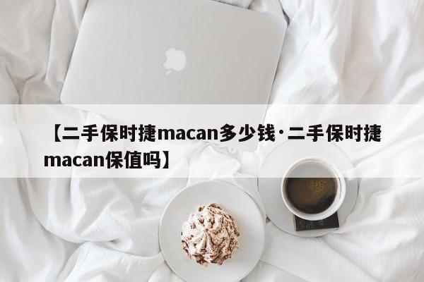 【二手保时捷macan多少钱·二手保时捷macan保值吗】
