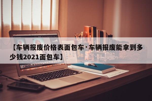 【车辆报废价格表面包车·车辆报废能拿到多少钱2021面包车】