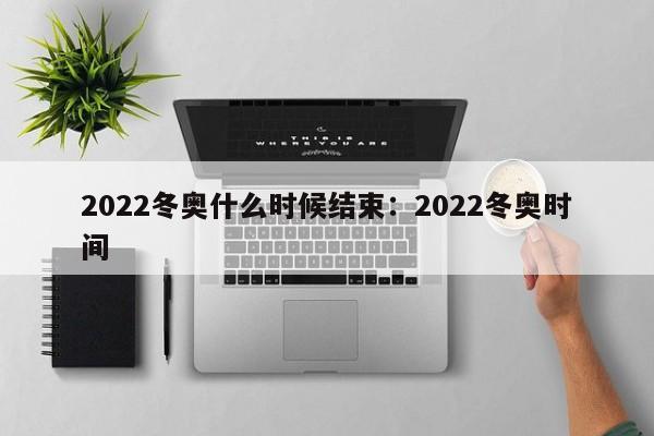 2022冬奥什么时候结束:2022冬奥时间