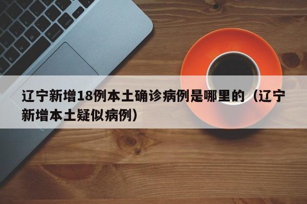 辽宁新增18例本土确诊病例是哪里的(辽宁新增本土疑似病例)