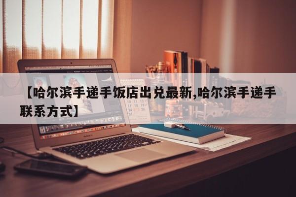 【哈尔滨手递手饭店出兑最新,哈尔滨手递手联系方式】