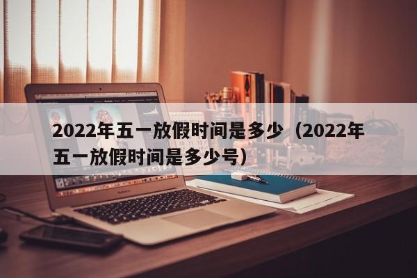 2022年五一放假时间是多少(2022年五一放假时间是多少号)