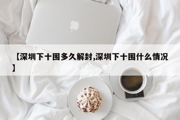 【深圳下十围多久解封,深圳下十围什么情况】