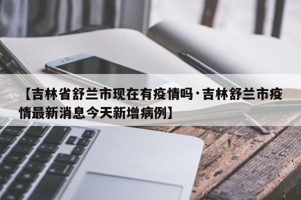 【吉林省舒兰市现在有疫情吗·吉林舒兰市疫情最新消息今天新增病例】