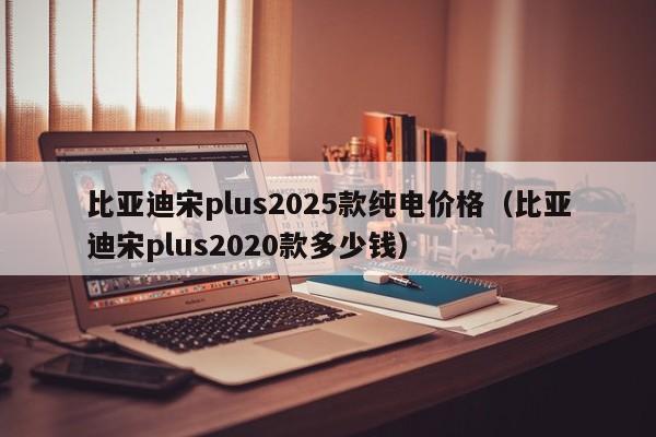 比亚迪宋plus2025款纯电价格(比亚迪宋plus2020款多少钱)