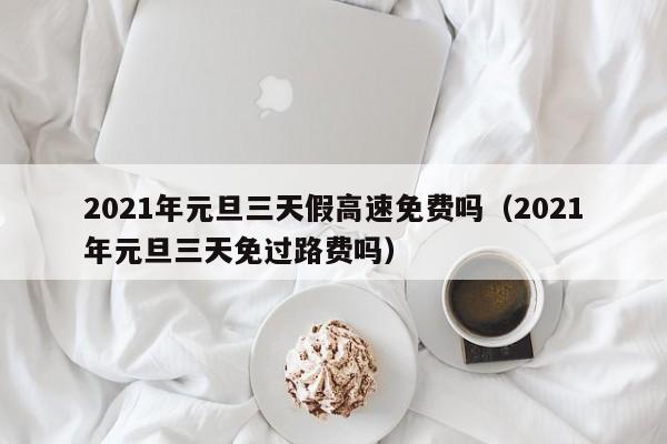 2021年元旦三天假高速免费吗(2021年元旦三天免过路费吗)