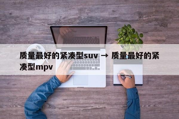 质量最好的紧凑型suv → 质量最好的紧凑型mpv