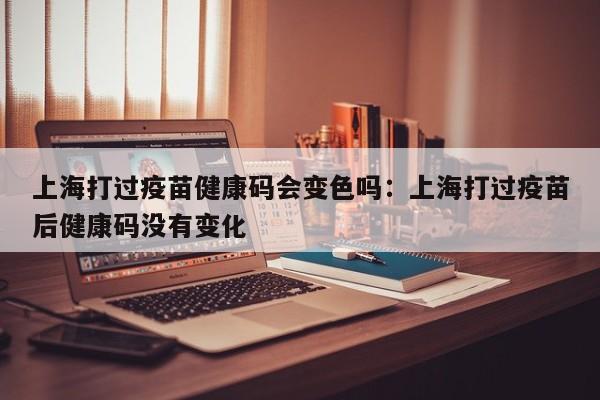 上海打过疫苗健康码会变色吗：上海打过疫苗后健康码没有变化