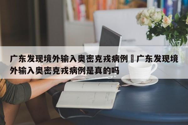 广东发现境外输入奥密克戎病例›广东发现境外输入奥密克戎病例是真的吗