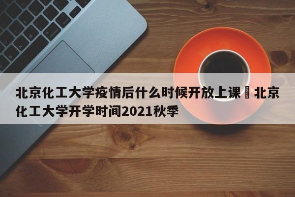 北京化工大学疫情后什么时候开放上课›北京化工大学开学时间2021秋季