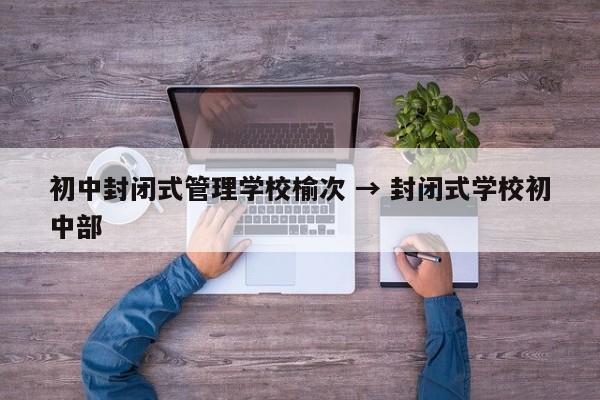 初中封闭式管理学校榆次 → 封闭式学校初中部