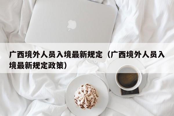 广西境外人员入境最新规定(广西境外人员入境最新规定政策)