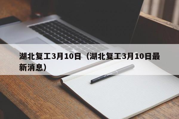 湖北复工3月10日(湖北复工3月10日最新消息)