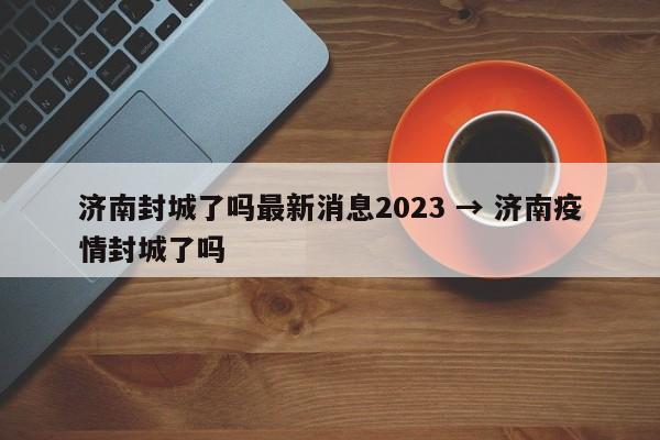 济南封城了吗最新消息2023 → 济南疫情封城了吗