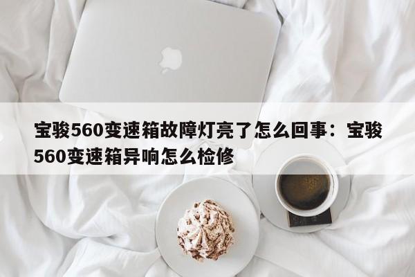 宝骏560变速箱故障灯亮了怎么回事:宝骏560变速箱异响怎么检修
