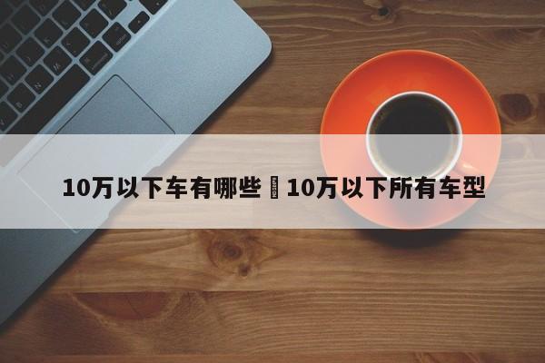 10万以下车有哪些›10万以下所有车型