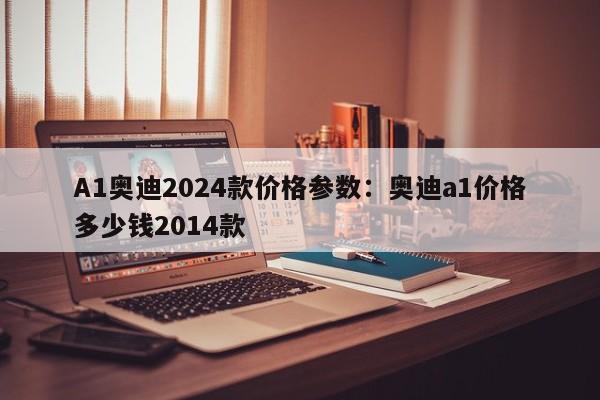 A1奥迪2024款价格参数：奥迪a1价格多少钱2014款
