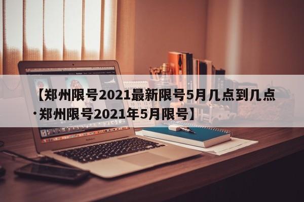 【郑州限号2021最新限号5月几点到几点·郑州限号2021年5月限号】