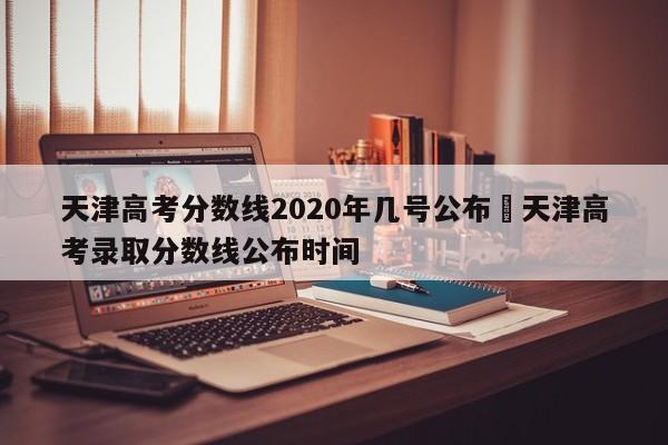 天津高考分数线2020年几号公布›天津高考录取分数线公布时间