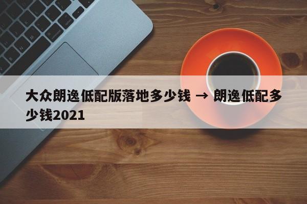 大众朗逸低配版落地多少钱 → 朗逸低配多少钱2021