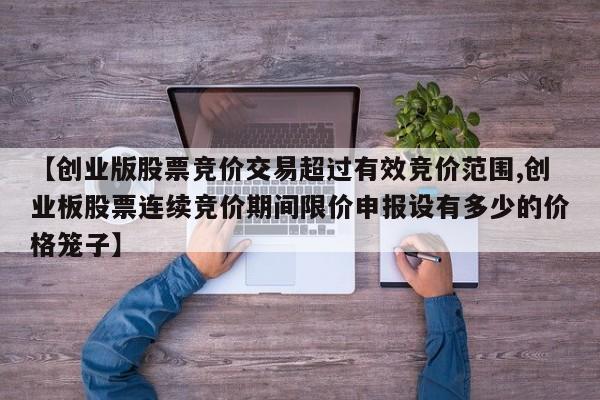 【创业版股票竞价交易超过有效竞价范围,创业板股票连续竞价期间限价申报设有多少的价格笼子】