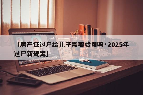 【房产证过户给儿子需要费用吗·2025年过户新规定】