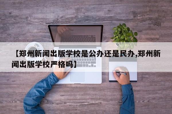 【郑州新闻出版学校是公办还是民办,郑州新闻出版学校严格吗】