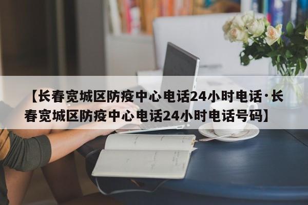 【长春宽城区防疫中心电话24小时电话·长春宽城区防疫中心电话24小时电话号码】