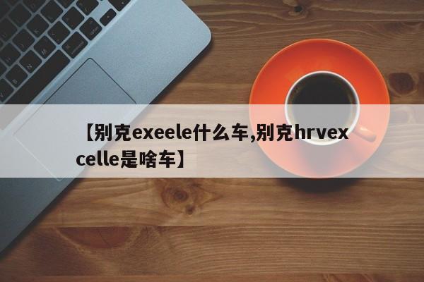【别克exeele什么车,别克hrvexcelle是啥车】