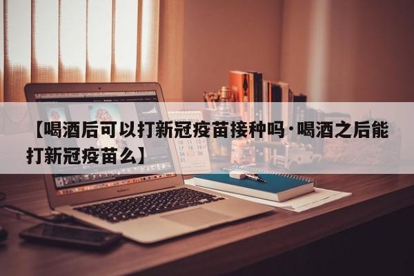 【喝酒后可以打新冠疫苗接种吗·喝酒之后能打新冠疫苗么】
