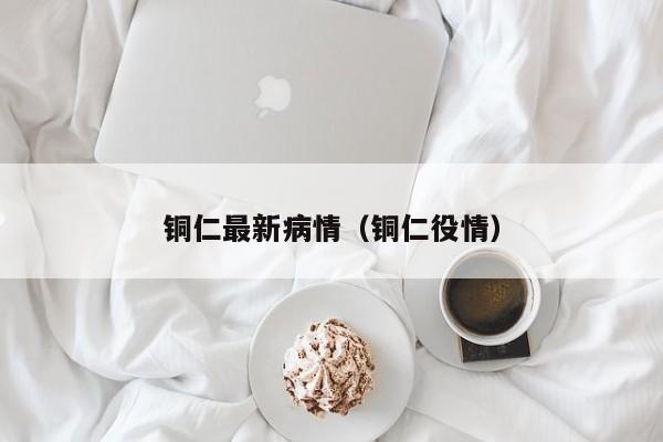 铜仁最新病情（铜仁役情）