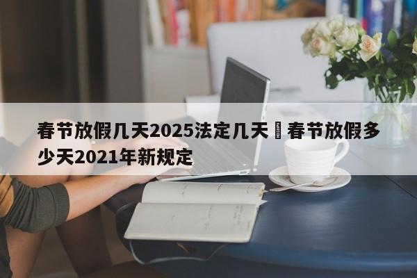 春节放假几天2025法定几天›春节放假多少天2021年新规定