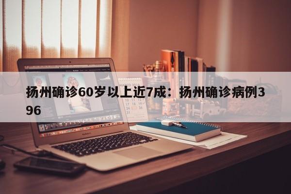 扬州确诊60岁以上近7成：扬州确诊病例396