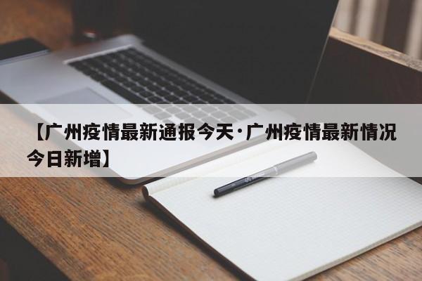 【广州疫情最新通报今天·广州疫情最新情况今日新增】