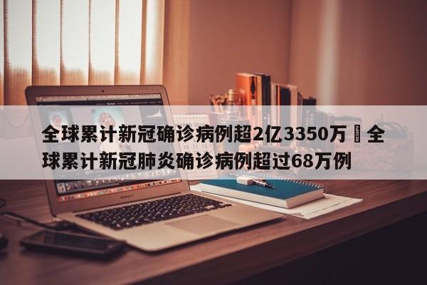 全球累计新冠确诊病例超2亿3350万›全球累计新冠肺炎确诊病例超过68万例