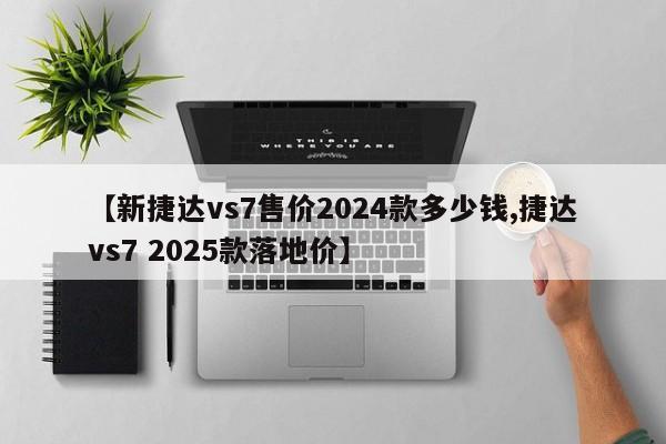【新捷达vs7售价2024款多少钱,捷达vs7 2025款落地价】