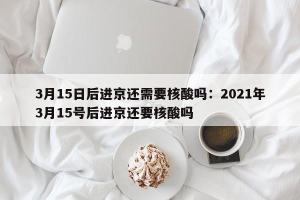 3月15日后进京还需要核酸吗：2021年3月15号后进京还要核酸吗